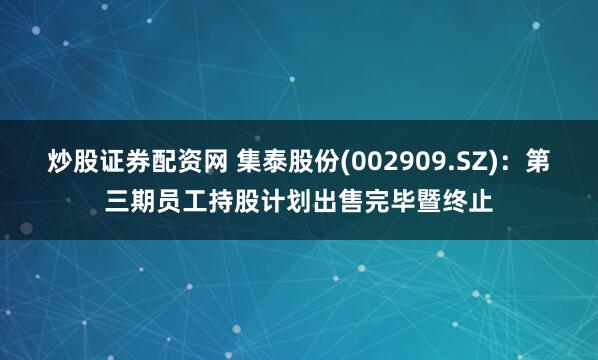 炒股证券配资网 集泰股份(002909.SZ)：第三期员工持股计划出售完毕暨终止