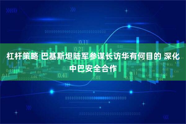杠杆策略 巴基斯坦陆军参谋长访华有何目的 深化中巴安全合作
