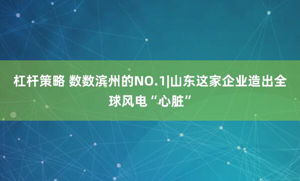 杠杆策略 数数滨州的NO.1|山东这家企业造出全球风电“心脏”