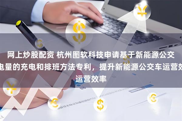 网上炒股配资 杭州图软科技申请基于新能源公交车电量的充电和排班方法专利，提升新能源公交车运营效率