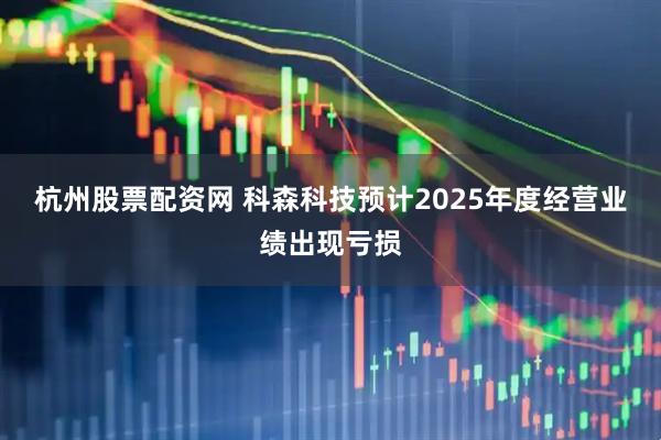 杭州股票配资网 科森科技预计2025年度经营业绩出现亏损