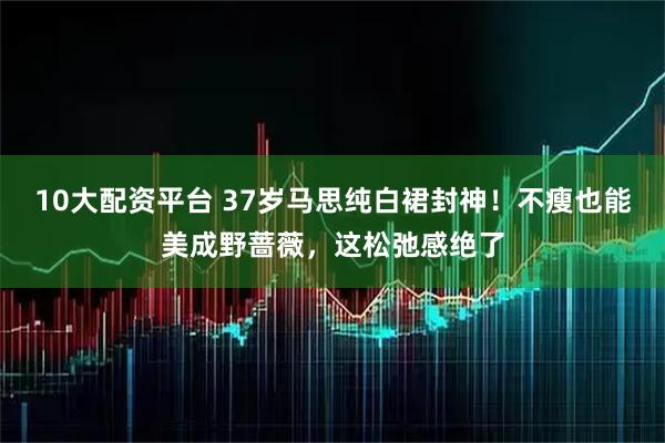 10大配资平台 37岁马思纯白裙封神！不瘦也能美成野蔷薇，这松弛感绝了